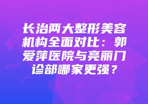 长治两大整形美容机构全面对比：郭爱萍医院与亮丽门诊部哪家更强？