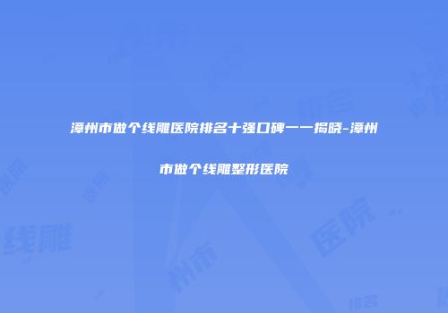 漳州市做个线雕医院排名十强口碑一一揭晓-漳州市做个线雕整形医院