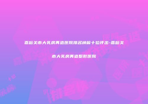 嘉峪关市大乳房再造医院排名榜前十位评出-嘉峪关市大乳房再造整形医院