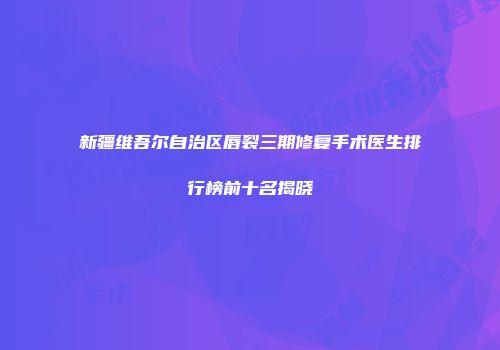 新疆维吾尔自治区唇裂三期修复手术医生排行榜前十名揭晓