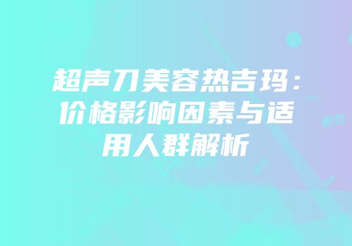 超声刀美容热吉玛：价格影响因素与适用人群解析