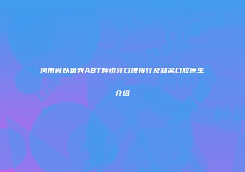 河南省以色列ABT种植牙口碑排行及知名口腔医生介绍