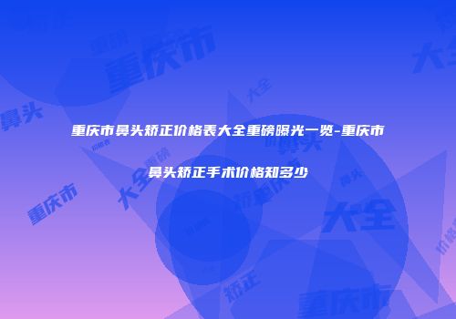 重庆市鼻头矫正价格表大全重磅曝光一览-重庆市鼻头矫正手术价格知多少