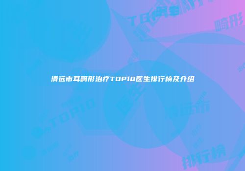 清远市耳畸形治疗TOP10医生排行榜及介绍