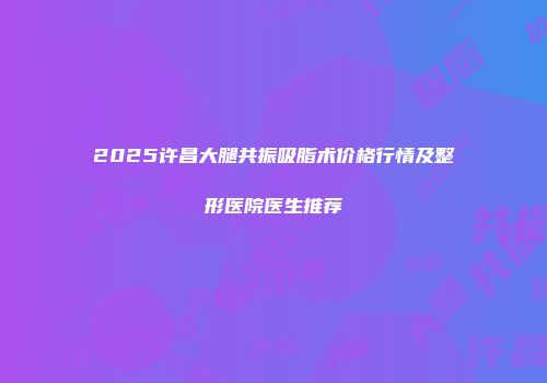 2025许昌大腿共振吸脂术价格行情及整形医院医生推荐
