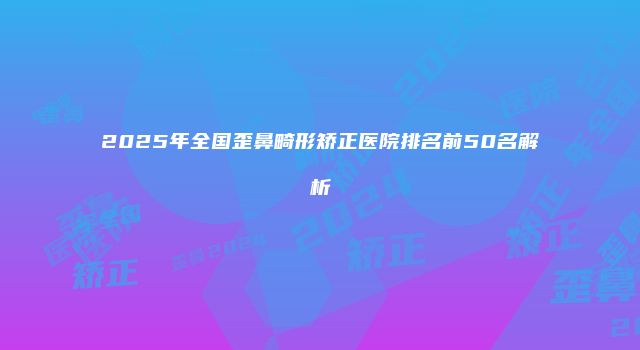 2025年全国歪鼻畸形矫正医院排名前50名解析