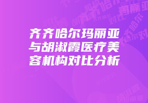 齐齐哈尔玛丽亚与胡淑霞医疗美容机构对比分析
