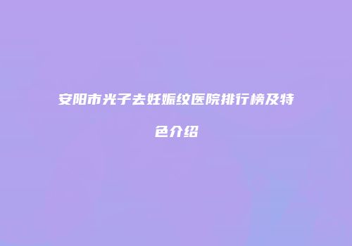 安阳市光子去妊娠纹医院排行榜及特色介绍