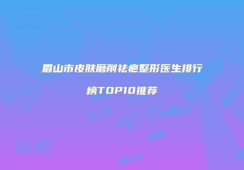 眉山市皮肤磨削祛疤整形医生排行榜TOP10推荐