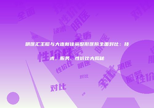 明医汇王艇与大连新佳丽整形医院全面对比：技术、服务、性价比大揭秘