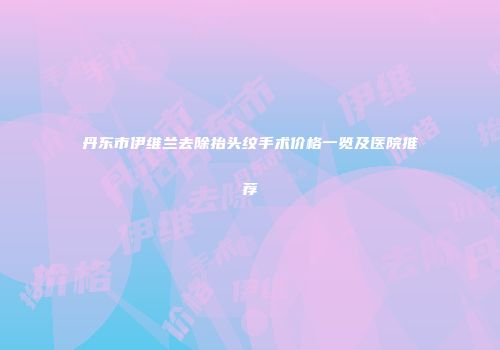 丹东市伊维兰去除抬头纹手术价格一览及医院推荐