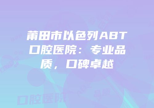 莆田市以色列ABT口腔医院：专业品质，口碑卓越