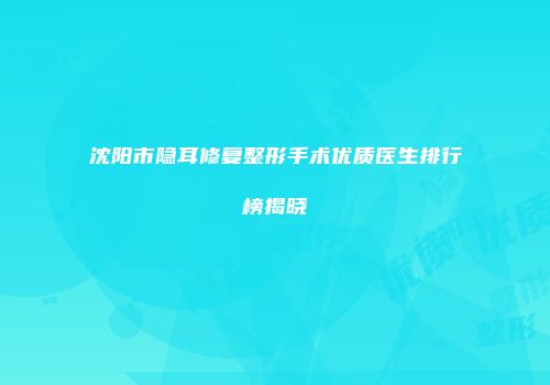 沈阳市隐耳修复整形手术优质医生排行榜揭晓