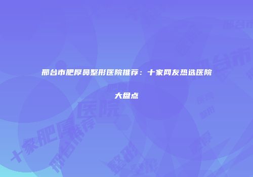 邢台市肥厚鼻整形医院推荐：十家网友热选医院大盘点