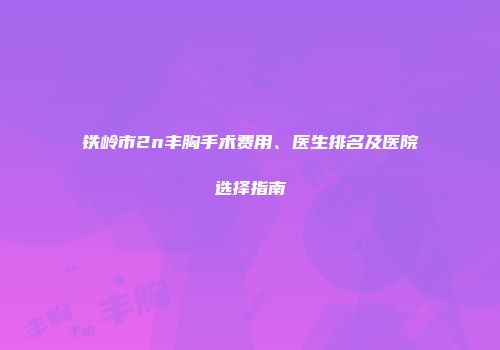 铁岭市2n丰胸手术费用、医生排名及医院选择指南