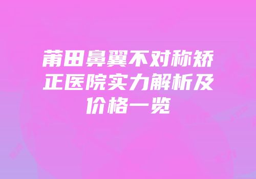 莆田鼻翼不对称矫正医院实力解析及价格一览