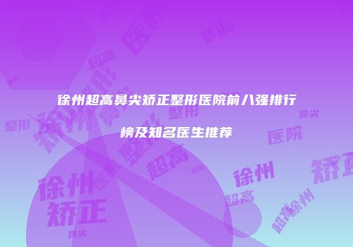 徐州超高鼻尖矫正整形医院前八强排行榜及知名医生推荐
