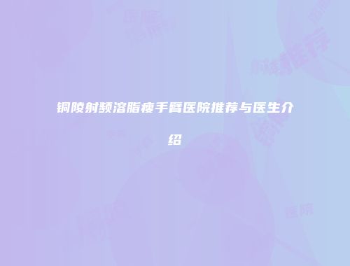 铜陵射频溶脂瘦手臂医院推荐与医生介绍