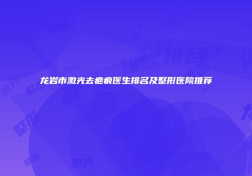 龙岩市激光去疤痕医生排名及整形医院推荐