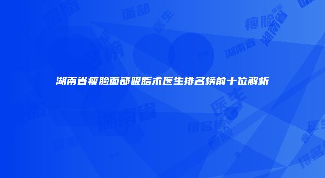 湖南省瘦脸面部吸脂术医生排名榜前十位解析