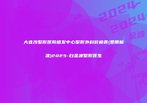 大连沙整形医院植发中心整形外科价格表(费用标准)2025-白金波整形医生