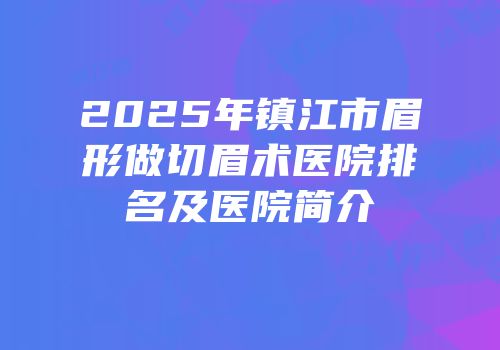 2025年镇江市眉形做切眉术医院排名及医院简介