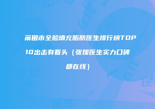 莆田市全脸填充脂肪医生排行榜TOP10出击有看头（张媛医生实力口碑都在线）
