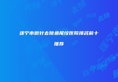 遂宁市微针去除鱼尾纹医院排名前十推荐