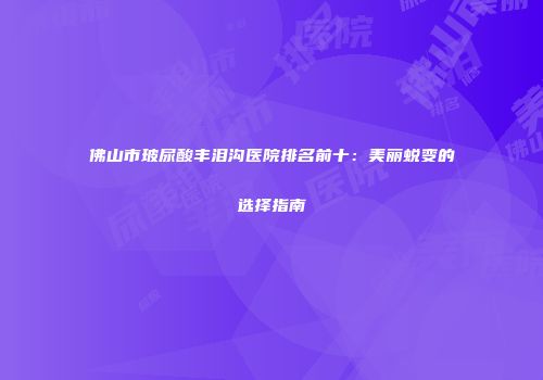 佛山市玻尿酸丰泪沟医院排名前十：美丽蜕变的选择指南