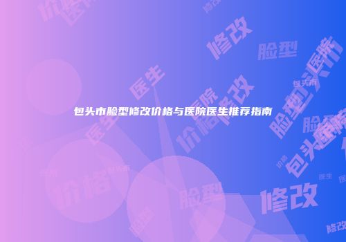包头市脸型修改价格与医院医生推荐指南