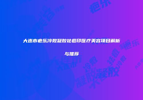 大连市疤乐冷敷凝胶祛痘印医疗美容项目解析与推荐