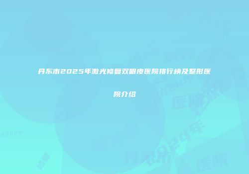 丹东市2025年激光修复双眼皮医院排行榜及整形医院介绍