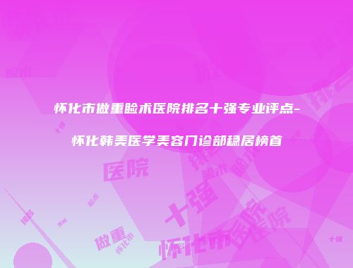 怀化市做重睑术医院排名十强专业评点-怀化韩美医学美容门诊部稳居榜首