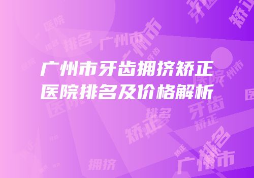广州市牙齿拥挤矫正医院排名及价格解析