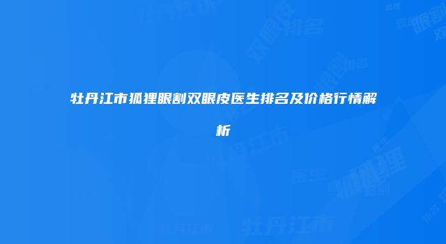 牡丹江市狐狸眼割双眼皮医生排名及价格行情解析