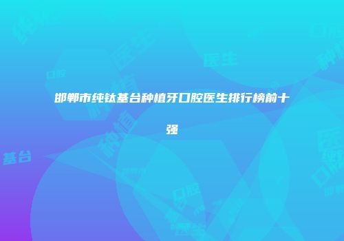 邯郸市纯钛基台种植牙口腔医生排行榜前十强