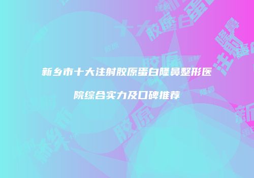 新乡市十大注射胶原蛋白隆鼻整形医院综合实力及口碑推荐