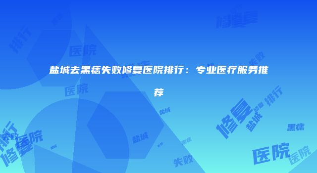 盐城去黑痣失败修复医院排行：专业医疗服务推荐