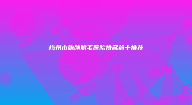梅州市胳膊脱毛医院排名前十推荐
