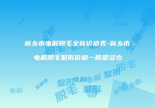 新乡市电解脱毛全新价格表-新乡市电解脱毛整形价格一般是多少