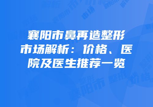 襄阳市鼻再造整形市场解析：价格、医院及医生推荐一览