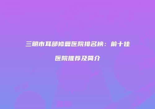 三明市耳部修复医院排名榜：前十佳医院推荐及简介