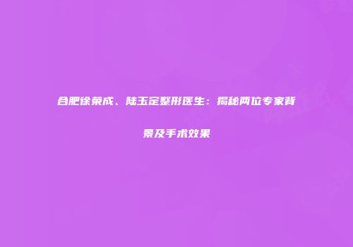合肥徐荣成、陆玉定整形医生：揭秘两位专家背景及手术效果