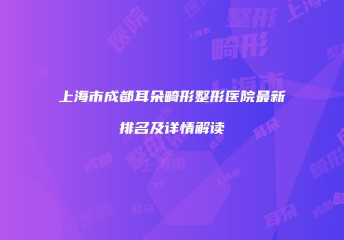 上海市成都耳朵畸形整形医院最新排名及详情解读