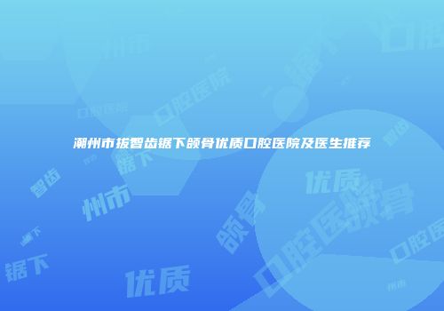 潮州市拔智齿锯下颌骨优质口腔医院及医生推荐