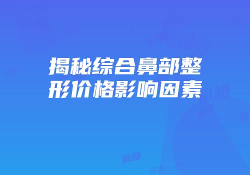 揭秘综合鼻部整形价格影响因素