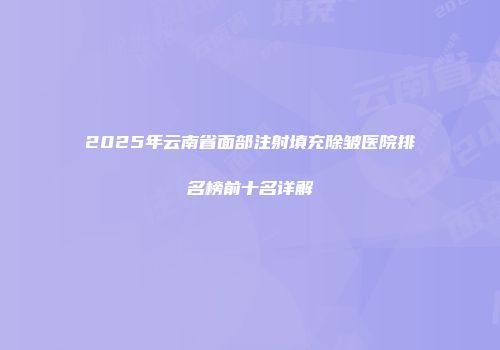 2025年云南省面部注射填充除皱医院排名榜前十名详解