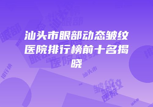 汕头市眼部动态皱纹医院排行榜前十名揭晓