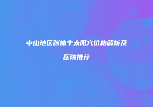 中山地区膨体丰太阳穴价格解析及医院推荐