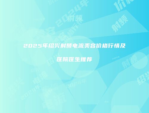 2025年绍兴射频电流美容价格行情及医院医生推荐